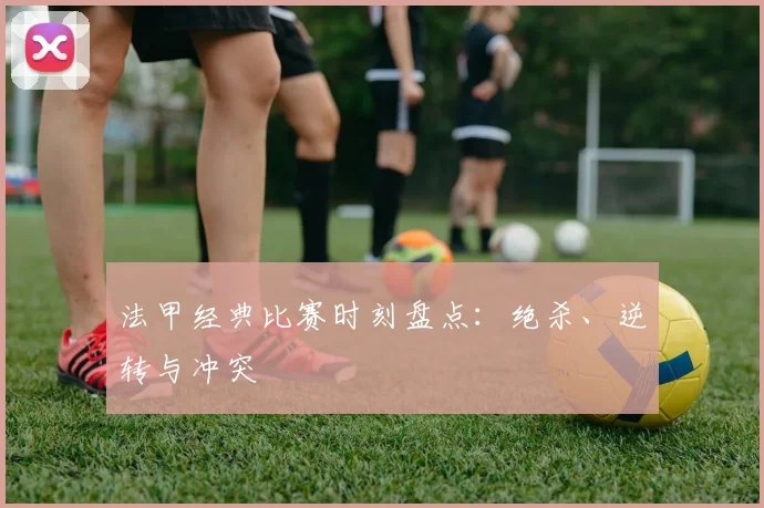 法甲经典比赛时刻盘点:绝杀、逆转与冲突