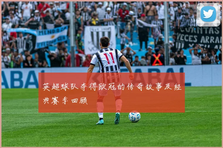 英超球队夺得欧冠的传奇故事及经典赛季回顾