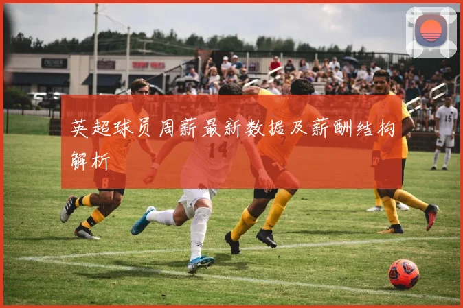 英超球员周薪最新数据及薪酬结构解析