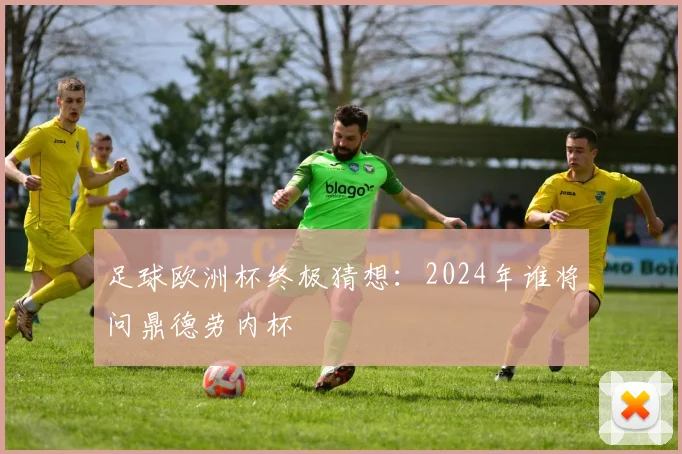 足球欧洲杯终极猜想:2024年谁将问鼎德劳内杯