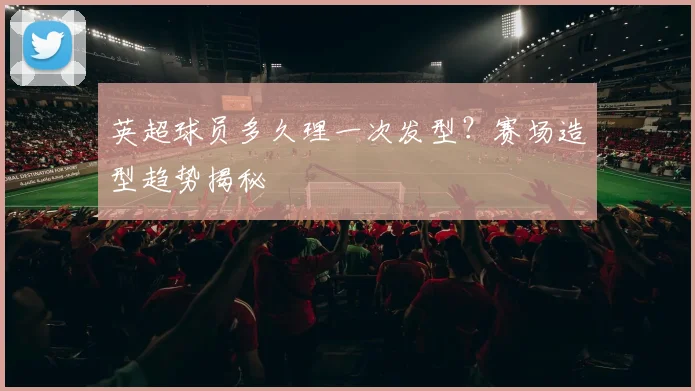 英超球员多久理一次发型？赛场造型趋势揭秘