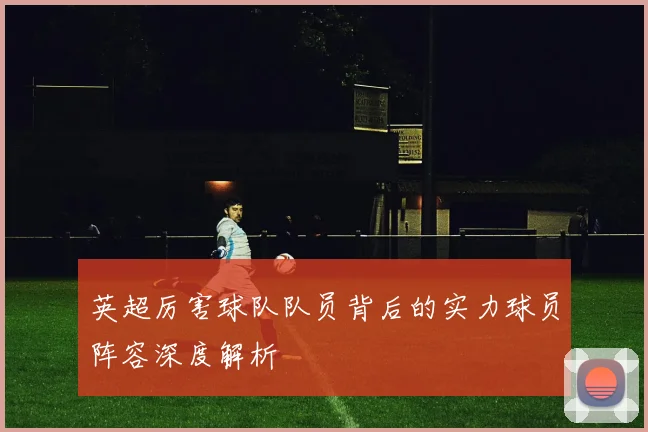 英超厉害球队队员背后的实力球员阵容深度解析